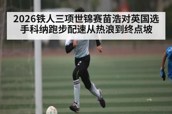 2026铁人三项世锦赛苗浩对英国选手科纳跑步配速从热浪到终点坡 | cc7c7.app