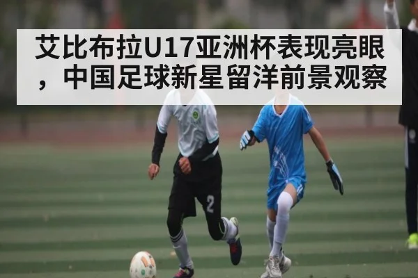 艾比布拉U17亚洲杯表现亮眼，中国足球新星留洋前景观察 | cc7c7.app